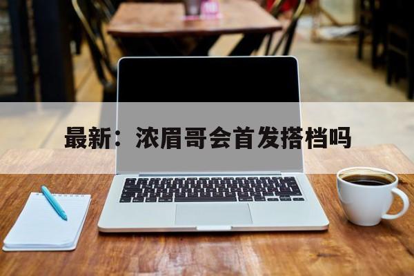 最新：浓眉哥会首发搭档吗(最新浓眉哥会首发搭档吗是真的吗)|体育资讯